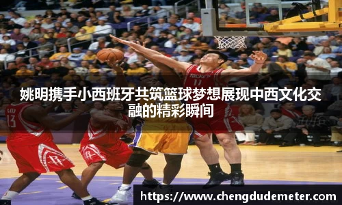 姚明携手小西班牙共筑篮球梦想展现中西文化交融的精彩瞬间