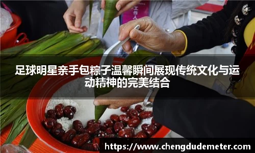 足球明星亲手包粽子温馨瞬间展现传统文化与运动精神的完美结合