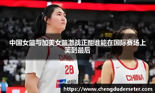 中国女篮与加美女篮激战正酣谁能在国际赛场上笑到最后